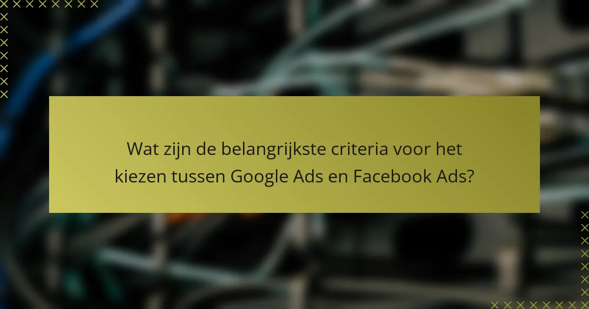 Wat zijn de belangrijkste criteria voor het kiezen tussen Google Ads en Facebook Ads?