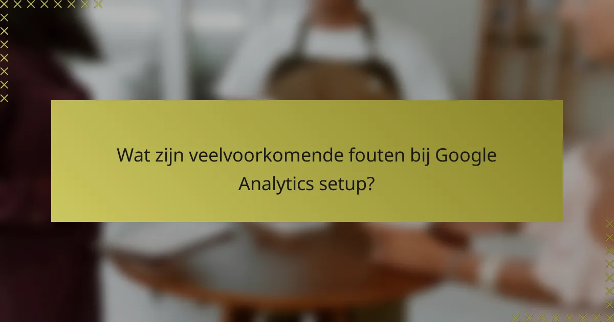 Wat zijn veelvoorkomende fouten bij Google Analytics setup?